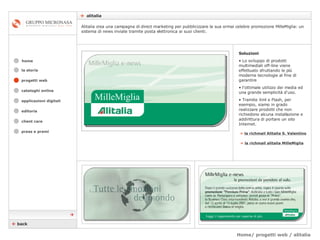 Home/ progetti web / alitalia    alitalia cataloghi online applicazioni digitali editoria client care press e premi home Alitalia crea una campagna di direct marketing per pubblicizzare la sua ormai celebre promozione MilleMiglia: un sistema di news inviate tramite posta elettronica ai suoi clienti.  la storia Soluzioni Lo sviluppo di prodotti multimediali off-line viene effettuato sfruttando le più moderne tecnologie al fine di garantire  l’ottimale utilizzo dei media ed una grande semplicità d'uso.  Tramite Xml e Flash, per esempio, siamo in grado realizzare prodotti che non richiedono alcuna installazione e addirittura di portare un sito Internet. »   la richmail Alitalia S. Valentino    back  progetti web »   la richmail alitalia MilleMiglia 
