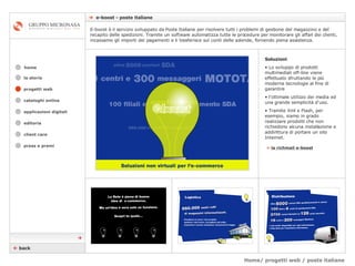 Home/ progetti web / poste italiane    e-boost - poste italiane cataloghi online applicazioni digitali editoria client care press e premi home E-boost è il servizio sviluppato da Poste Italiane per risolvere tutti i problemi di gestione del magazzino e del recapito delle spedizioni. Tramite un software automatizza tutte le procedure per monitorare gli affari dei clienti, incassamo gli importi dei pagamenti e li trasferisce sul conti delle aziende, fornendo piena assistenza. la storia Soluzioni Lo sviluppo di prodotti multimediali off-line viene effettuato sfruttando le più moderne tecnologie al fine di garantire  l’ottimale utilizzo dei media ed una grande semplicità d'uso.  Tramite Xml e Flash, per esempio, siamo in grado realizzare prodotti che non richiedono alcuna installazione e addirittura di portare un sito Internet. »   la richmail e-boost    back  progetti web 