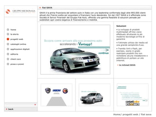 Home/ progetti web / fiat sava    fiat SAVA cataloghi online applicazioni digitali editoria client care press e premi home SAVA è la prima finanziaria del settore auto in Italia con una leadership confermata dagli oltre 893.000 clienti attuali che l'hanno scelta per acquistare e finanziare l'auto desiderata. Sin dal 1927 SAVA si è affermata come Società di Servizi Finanziari del Gruppo Fiat Auto, offrendo una gamma flessibile di soluzioni pensate per soddisfare ogni vostra esigenza di finanziamento e mobilità.  la storia Soluzioni Lo sviluppo di prodotti multimediali off-line viene effettuato sfruttando le più moderne tecnologie al fine di garantire  l’ottimale utilizzo dei media ed una grande semplicità d'uso.  Tramite Xml e Flash, per esempio, siamo in grado realizzare prodotti che non richiedono alcuna installazione e addirittura di portare un sito Internet. »   la richmail SAVA    back  progetti web 