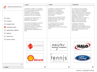 Home/ cataloghi online    flash    flash MX cataloghi online applicazioni digitali editoria client care press e premi home    html la storia progetti web    back Il catalogo in HTML è un prodotto che ha il vantaggio di poggiare su una piattaforma sicura e collaudata. L’Html permette inoltre di integrare database preesistenti al nuovo progetto.  I vantaggi più evidenti sono la leggerezza dei contenuti e velocità di navigazione.  Una soluzione adatta per aziende che non hanno l’esigenza di visualizzare contenuti ad alto valore emozionale e che hanno a disposizione dei tempi di aggiornamento sufficientemente ampi. Mx risolve uno dei principali inconvenienti dei cataloghi in Flash: tramite la tecnologia Macromedia MX Server è possibile rendere completamente dinamici i cataloghi, diminuendo in modo sostanziale i tempi di aggiornamento del prodotto, e i tempi di caricamento delle pagine; tutto ciò valorizza l’appeal del prodotto finale. Il catalogo in flash MX rappresenta la massima espressione della catalogazione di prodotti online ed offline: l’unione della spettacolarizzazione alla funzionalità. Il catalogo in flash permette di esprimere una maggiore spettacolarità, raccontando emozioni pur garantendo alte performance di stabilità e funzionalità.  Questo tipo di prodotto è infatti ottimale laddove è richiesta la presenza di slide show e  altri effetti fotografici.  Un ulteriore punto di forza di questo standard è la grande compatibilità di Flash 5, praticamente vicina al 100% degli utenti.  
