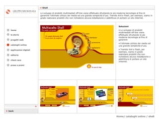 Home/ cataloghi online / shell    Shell  cataloghi online applicazioni digitali editoria client care press e premi home Lo sviluppo di prodotti multimediali off-line viene effettuato sfruttando le più moderne tecnologie al fine di garantire l’ottimale utilizzo dei media ed una grande semplicità d'uso. Tramite Xml e Flash, per esempio, siamo in grado realizzare prodotti che non richiedono alcuna installazione e addirittura di portare un sito Internet. la storia progetti web Soluzioni Lo sviluppo di prodotti multimediali off-line viene effettuato sfruttando le più moderne tecnologie al fine di garantire  l’ottimale utilizzo dei media ed una grande semplicità d'uso.  Tramite Xml e Flash, per esempio, siamo in grado realizzare prodotti che non richiedono alcuna installazione e addirittura di portare un sito Internet.    back  