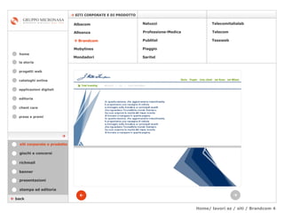 Home/ lavori az / siti / Brandcom 4 cataloghi online applicazioni digitali editoria client care press e premi home    SITI CORPORATE E DI PRODOTTO la storia    back stampa ed editoria giochi e concorsi banner presentazioni richmail   siti corporate e prodotto Mondadori Tessweb Telecomitalialab Albacom   Alleanza    Brandcom   Mobylines   Natuzzi Professione-Medica Publitel   Piaggio Telecom Saritel  progetti web 