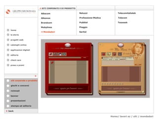 Home/ lavori az / siti / mondadori cataloghi online applicazioni digitali editoria client care press e premi home    SITI CORPORATE E DI PRODOTTO la storia    back stampa ed editoria giochi e concorsi banner presentazioni richmail siti corporate e prodotto    Mondadori Tessweb Telecomitalialab Albacom   Alleanza Brandcom   Mobylines   Natuzzi Professione-Medica Publitel   Piaggio Telecom Saritel  progetti web 