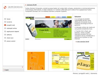 Home/ progetti web / siemens    siemens SL45 cataloghi online applicazioni digitali editoria client care press e premi home Fujitsu Siemens Computers, società europea leader nel campo dello sviluppo, produzione e commercializzazione di tecnologie informatiche, è stata costituita il 1° ottobre 1999 dalla joint-venture fra la giapponese Fujitsu Computers (Europe) Ltd. e la tedesca Siemens Computer Systems. la storia »   il sito siemens SL45 Soluzioni Lo sviluppo di prodotti multimediali off-line viene effettuato sfruttando le più moderne tecnologie al fine di garantire  l’ottimale utilizzo dei media ed una grande semplicità d'uso.  Tramite Xml e Flash, per esempio, siamo in grado realizzare prodotti che non richiedono alcuna installazione e addirittura di portare un sito Internet.    back  progetti web 