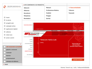 Home/ lavori az / siti / telecomitalialab cataloghi online applicazioni digitali editoria client care press e premi home    SITI CORPORATE E DI PRODOTTO la storia    back stampa ed editoria giochi e concorsi banner presentazioni richmail siti corporate e prodotto Mondadori Tessweb    Telecomitalialab Albacom   Alleanza Brandcom   Mobylines   Natuzzi Professione-Medica Publitel   Piaggio Telecom Saritel guarda la demo  progetti web 