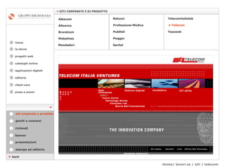 Home/ lavori az / siti / telecom cataloghi online applicazioni digitali editoria client care press e premi home    SITI CORPORATE E DI PRODOTTO la storia    back stampa ed editoria giochi e concorsi banner presentazioni richmail siti corporate e prodotto Mondadori Tessweb Telecomitalialab Albacom   Alleanza Brandcom   Mobylines   Natuzzi Professione-Medica Publitel   Piaggio    Telecom Saritel  progetti web 