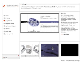 Home/ progetti web / trilogy    trilogy cataloghi online applicazioni digitali editoria client care press e premi home La linea più famosa di gioielli realizzata dalla  Dtc  del Gruppo  De Beers , leader mondiale nell'estrazione e commercializzazione di diamanti grezzi.  la storia »   il sito trilogy Soluzioni Lo sviluppo di prodotti multimediali off-line viene effettuato sfruttando le più moderne tecnologie al fine di garantire  l’ottimale utilizzo dei media ed una grande semplicità d'uso.  Tramite Xml e Flash, per esempio, siamo in grado realizzare prodotti che non richiedono alcuna installazione e addirittura di portare un sito Internet.    back  progetti web 