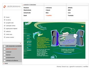 Home/ lavori az / giochi e concorsi / swiffer cataloghi online applicazioni digitali editoria client care press e premi home    GIOCHI E CONCORSI la storia    back giochi e concorsi stampa ed editoria banner presentazioni richmail siti corporate e prodotto Pantene Mastrolindo Autostrade Dash e-dreams i-bazar Olaz      Swiffer Alitalia  ADR  Lion Tombola  progetti web 
