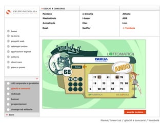 Home/ lavori az / giochi e concorsi / tombola cataloghi online applicazioni digitali editoria client care press e premi home    GIOCHI E CONCORSI la storia    back giochi e concorsi stampa ed editoria banner presentazioni richmail siti corporate e prodotto Pantene Mastrolindo Autostrade Dash e-dreams i-bazar Olaz   Swiffer Alitalia  ADR  Lion    Tombola guarda la demo  progetti web 