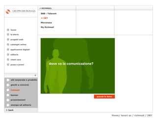 Home/ lavori az / richmail / JWT cataloghi online applicazioni digitali editoria client care press e premi home    RICHMAIL la storia    back richmail stampa ed editoria giochi e concorsi banner presentazioni siti corporate e prodotto guarda la demo Micronasa    JWT My Richmail BBB - Telecom  progetti web 