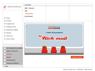 Home/ lavori az / richmail / Micronasa cataloghi online applicazioni digitali editoria client care press e premi home    RICHMAIL la storia    back richmail stampa ed editoria giochi e concorsi banner presentazioni siti corporate e prodotto guarda la demo    Micronasa JWT My Richmail BBB - Telecom  progetti web 