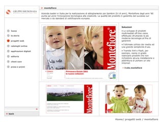 Home/ progetti web / montefiore    montefiore cataloghi online applicazioni digitali editoria client care press e premi home Azienda leader in Italia per la realizzazione di abbigliamento per bambini (0-14 anni), Montefiore dagli anni ’60 punta ad unire l’innovazione tecnologica alla creatività. La qualità del prodotto è garantita dal successo sul mercato e da standard di certificazione europea. la storia »   il sito montefiore Soluzioni Lo sviluppo di prodotti multimediali off-line viene effettuato sfruttando le più moderne tecnologie al fine di garantire  l’ottimale utilizzo dei media ed una grande semplicità d'uso.  Tramite Xml e Flash, per esempio, siamo in grado realizzare prodotti che non richiedono alcuna installazione e addirittura di portare un sito Internet.    back  progetti web 