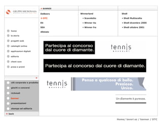 Home/ lavori az / banner / DTC cataloghi online applicazioni digitali editoria client care press e premi home    BANNER la storia    back banner stampa ed editoria giochi e concorsi presentazioni richmail DeBeers    DTC Eti SEA Shell Winnerland   Scavoletto   Winner ita Winner fra Allstate Shell Multiscelta Shell dicembre 2000 Shell ottobre 2001 siti corporate e prodotto  progetti web 