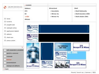 Home/ lavori az / banner / SEA  cataloghi online applicazioni digitali editoria client care press e premi home    BANNER la storia    back banner stampa ed editoria giochi e concorsi presentazioni richmail DeBeers DTC Eti    SEA Shell Winnerland   Scavoletto   Winner ita Winner fra Allstate Shell Multiscelta Shell dicembre 2000 Shell ottobre 2001 siti corporate e prodotto  progetti web 