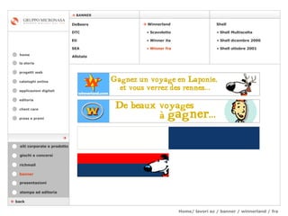 Home/ lavori az / banner / winnerland / fra  cataloghi online applicazioni digitali editoria client care press e premi home    BANNER la storia    back banner stampa ed editoria giochi e concorsi presentazioni richmail DeBeers DTC Eti SEA Shell    Winnerland   Scavoletto   Winner ita Winner fra Allstate Shell Multiscelta Shell dicembre 2000 Shell ottobre 2001 siti corporate e prodotto  progetti web 