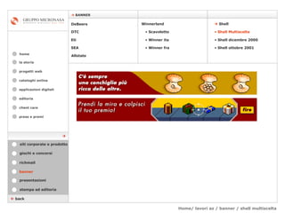 Home/ lavori az / banner / shell multiscelta cataloghi online applicazioni digitali editoria client care press e premi home    BANNER la storia    back banner stampa ed editoria giochi e concorsi presentazioni richmail DeBeers DTC Eti SEA    Shell Winnerland   Scavoletto   Winner ita Winner fra Allstate Shell Multiscelta Shell dicembre 2000 Shell ottobre 2001 siti corporate e prodotto  progetti web 