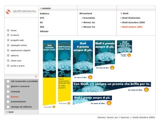 Home/ lavori az / banner / shell ottobre 2001 cataloghi online applicazioni digitali editoria client care press e premi home    BANNER la storia    back banner stampa ed editoria giochi e concorsi presentazioni richmail DeBeers DTC Eti SEA    Shell Winnerland   Scavoletto   Winner ita Winner fra Allstate Shell Multiscelta Shell dicembre 2000 Shell ottobre 2001 siti corporate e prodotto  progetti web 