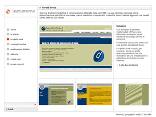 Home/ progetti web / herald    herald direct cataloghi online applicazioni digitali editoria client care press e premi home Agenzia  di direct marketing e comunicazione integrata nata nel 1989. La sua crescita è coincisa con la diversificazione del'offerta: database, mezzi interattivi e soprattutto creatività, sono il valore aggiunto che Herald Direct offre ai suoi clienti.  la storia »   il sito herald direct Soluzioni Lo sviluppo di prodotti multimediali off-line viene effettuato sfruttando le più moderne tecnologie al fine di garantire  l’ottimale utilizzo dei media ed una grande semplicità d'uso.  Tramite Xml e Flash, per esempio, siamo in grado realizzare prodotti che non richiedono alcuna installazione e addirittura di portare un sito Internet.    back  progetti web 