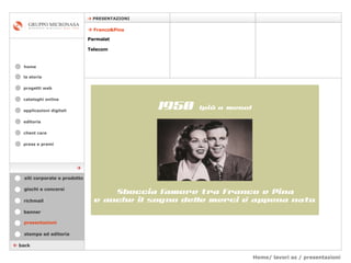 Home/ lavori az / presentazioni cataloghi online applicazioni digitali editoria client care press e premi home    PRESENTAZIONI la storia    back    Franco&Pina Parmalat Telecom presentazioni stampa ed editoria giochi e concorsi banner richmail siti corporate e prodotto  progetti web 