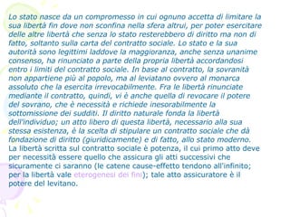 Lo stato nasce da un compromesso in cui ognuno accetta di limitare la sua libertà fin dove non sconfina nella sfera altrui, per poter esercitare delle altre libertà che senza lo stato resterebbero di diritto ma non di fatto, soltanto sulla carta del contratto sociale. Lo stato e la sua autorità sono legittimi laddove la maggioranza, anche senza unanime consenso, ha rinunciato a parte della propria libertà accordandosi entro i limiti del contratto sociale. In base al contratto, la sovranità non appartiene più al popolo, ma al leviatano ovvero al monarca assoluto che la esercita irrevocabilmente. Fra le libertà rinunciate mediante il contratto, quindi, vi è anche quella di revocare il potere del sovrano, che è necessità e richiede inesorabilmente la sottomissione dei sudditi. Il diritto naturale fonda la libertà dell'individuo; un atto libero di questa libertà, necessario alla sua stessa esistenza, è la scelta di stipulare un contratto sociale che dà fondazione di diritto (giuridicamente) e di fatto, allo stato moderno. La libertà scritta sul contratto sociale è potenza, il cui primo atto deve per necessità essere quello che assicura gli atti successivi che sicuramente ci saranno (le catene cause-effetto tendono all'infinito; per la libertà vale  eterogenesi dei fini ); tale atto assicuratore è il potere del levitano.  