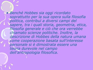 Benché Hobbes sia oggi ricordato soprattutto per la sua opera sulla filosofia politica, contribuì a diversi campi del sapere, tra i quali storia, geometria, etica, filosofia generale e ciò che ora verrebbe chiamato scienze politiche. Inoltre, la descrizione di Hobbes della natura umana come cooperazione basata sull'interesse personale si è dimostrata essere una teoria durevole nel campo dell'antropologia filosofica. 