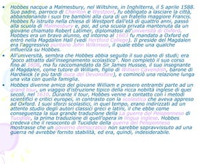 Hobbes nacque a Malmesbury, nel Wiltshire, in Inghilterra, il 5 aprile 1588. Suo padre, parroco di  Charlton  e  Westport , fu obbligato a lasciare la città, abbandonando i suoi tre bambini alla cura di un fratello maggiore Francis. Hobbes fu istruito nella chiesa di Westport dall'età di quattro anni, passò alla scuola di  Malmesbury  e, poi, ad una scuola privata mantenuta da un giovane chiamato Robert Latimer, diplomatosi all' università di Oxford . Hobbes era un bravo alunno, ed intorno al  1603  fu mandato a Oxford ed entrò nella Magdalen Hall (vedi  Hertford  College ). Il preside del Magdalen era l'aggressivo  puritano   John Wilkinson , il quale ebbe una qualche influenza su Hobbes. All'università, sembra che Hobbes abbia seguito il suo piano di studi; era "poco attratto dall'insegnamento scolastico". Non completò il suo corso fino al  1608 , ma fu raccomandato da Sir James Hussee, il suo insegnante al Magdalen, come tutore di William, figlio di  William  Cavendish , barone di Hardwick (e più tardi  duca del Devonshire ), e cominciò una relazione lunga una vita con quella famiglia. Hobbes divenne amico del giovane William e presero entrambi parte ad un  grand  tour , un viaggio d'istruzione tipico della ricca nobiltà inglese di quei secoli, nel  1610 . Durante il tour, Hobbes venne a contatto con i metodi scientifici e critici europei, in contrasto con la  scolastica  che aveva appreso ad Oxford. I suoi sforzi scolastici, in quel tempo, erano indirizzati ad un attento studio degli autori classici greci e latini, il che ebbe come conseguenza la sua grande traduzione della  La guerra del Peloponneso  di  Tucidide , la prima traduzione di quell'opera in  lingua inglese . Hobbes credeva che il resoconto di Tucidide della  guerra del Peloponneso  mostrasse che un  governo democratico  non sarebbe sopravvissuto ad una guerra né avrebbe fornito stabilità, ed era, quindi, indesiderabile. 