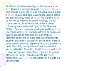 Sebbene frequentasse figure letterarie come  Ben  Jonson  e pensatori quali  Francesco Bacone , non estese i suoi sforzi alla filosofia fino a dopo il  1629 . Il suo padrone Cavendish, allora conte del Devonshire, morì di  peste  nel giugno  1628 . La contessa vedova licenziò Hobbes, ma lui trovò presto un altro lavoro, ancora come tutore, questa volta del figlio di Sir Gervase Clifton. Questo incarico, perlopiù svolto a  Parigi , terminò nel  1631 , quando ritrovò di nuovo un lavoro presso la famiglia dei Cavendish, facendo da tutore al figlio del suo precedente alunno. Durante i successivi sette anni, oltre a dare lezioni private, espanse la sua conoscenza della filosofia, risvegliando in sé la curiosità verso i dibattiti filosofici. Visitò  Firenze  nel  1636  e divenne poi un dibattitore regolare in gruppi filosofici di Parigi, tenuti insieme da  Marin   Mersenne . Dal  1637  si considerò un filosofo ed un letterato. 