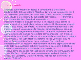 A questo punto Hobbes si dedicò a completare la trattazione fondamentale del suo sistema filosofico. Lavorò così duramente che il  De Corpore  fu pubblicato nel 1654. Nello stesso 1654 un trattatello  Sulla libertà e la necessità  fu pubblicato dal vescovo  John  Bramhall  e indirizzato a Hobbes. Bramhall, un convinto  Arminiano , aveva incontrato Hobbes e discusso con lui, e in seguito aveva scritto le proprie opinioni inviandogliele in forma privata. Hobbes aveva risposto nello stesso modo, per lettera. Ma un suo conoscente francese si era impossessato di una copia della risposta, pubblicandola poi con una "premessa stravagantemente elogiativa". Bramhall replicò nel 1655, quando diede alle stampe l'intera loro corrispondenza (con il titolo di  Difesa della vera libertà delle azioni umane dalla necessità antecedente o estrinseca ). Nel 1656 Hobbes approntò le sue  Questioni circa la libertà, la necessità e il caso , in cui replicava "con una forza impressionante" al vescovo. Probabilmente la prima esposizione chiara della dottrina psicologica del determinismo, le due opere di Hobbes furono importanti nella storia della controversia sul  libero arbitrio . Il vescovo tornò alla carica nel 1658 con le  Critiche alle riprovazioni del signor Hobbes , cui incluse una voluminosa appendice intitolata  La cattura del Leviatano, la grossa balena . Hobbes non si curò mai di queste "Critiche".  Le controversie 