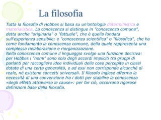 Tutta la filosofia di Hobbes si basa su un'ontologia  deterministica  e  materialistica . La conoscenza si distingue in "conoscenza comune", detta anche "originaria" o "fattuale", che è quella fondata sull'esperienza sensibile; e "conoscenza scientifica" o "filosofica", che ha come fondamento la conoscenza comune, della quale rappresenta una complessa rielaborazione e riorganizzazione. Nella conoscenza comune il linguaggio svolge una funzione decisiva: per Hobbes i "nomi" sono solo degli accordi impliciti tra gruppi di parlanti per raccogliere idee individuali delle cose percepite in classi dotate di una certa generalità, e ad essi non corrisponde alcunché di reale, né esistono concetti universali. Il filosofo inglese afferma la necessità di una convenzione fra i dotti per stabilire la conoscenza «degli effetti attraverso le cause»: per far ciò, occorrono rigorose definizioni base della filosofia.  La filosofia 