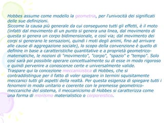 Hobbes assume come modello la  geometria , per l'univocità dei significati delle sue definizioni. Siccome la causa più generale da cui conseguono tutti gli effetti, è il moto (infatti dal movimento di un punto si genera una linea, dal movimento di questa si genera un corpo bidimensionale, e così via; dal movimento dei corpi si generano le sensazioni, quindi i moti degli animi, fino ad arrivare alle cause di aggregazione sociale), lo scopo della convenzione è quello di definire in base a caratteristiche quantitative e a proprietà geometrico-matematiche, le nozioni di "movimento", "corpo", "spazio" e "tempo". Solo così sarà poi possibile operare concettualmente su di esse in modo rigoroso e quindi pervenire a conoscenze certe e universalmente valide. Traspare qui la concezione  meccanicistica  di Hobbes, che si contraddistingue per il fatto di voler spiegare in termini squisitamente meccanici tutti gli aspetti della realtà. Per questa esigenza di spiegare tutti i fenomeni in modo unitario e coerente con le premesse geometrico-meccaniche del sistema, il meccanicismo di Hobbes si caratterizza come una forma di  monismo  materialistico o  corporeistico . 