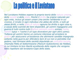 Nel Leviatano Hobbes espone la propria teoria della  natura umana , della  società  e dello  stato . Poiché il  diritto  ha origine naturale per ogni ente, inclusi gli esseri umani (ma anche l'ambiente in cui vivono), è innato in ogni individuo che abbia dei diritti, e tutti gli stessi diritti, e nello  stato di natura  ognuno ha diritto a ogni cosa e, a causa della scarsità dei beni disponibili, gli uomini ingaggiano una guerra di tutti contro tutti ( bellum  omnium contra  omnes ;  homo  homini  lupus  = l'uomo è un lupo divoratore per ogni altro uomo). Tuttavia gli uomini hanno un comune interesse ad arrestare la  guerra  per assicurarsi un'esistenza che altrimenti sarebbe impegnata soltanto nella guerra per difendere beni di cui non si potrebbe mai godere, così formano delle società stipulando un  contratto sociale , chiamato Patto di Sottomissione (Pactum Subiectionis) da Hobbes, in cui limitano la loro libertà accettando delle regole che vengono fatte rispettare dal leviatano-Capo dello stato. La politica e il Leviatano 