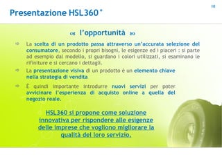    l’opportunità   La  scelta di un prodotto   passa attraverso un’accurata selezione del consumatore , secondo i propri bisogni, le esigenze ed i piaceri : si parte ad esempio dal modello, si guardano i colori utilizzati, si esaminano le rifiniture e si cercano i dettagli.  HSL360 si propone come soluzione innovativa per rispondere alle esigenze delle imprese che vogliono migliorare la qualità del loro servizio. La  presentazione visiva  di un prodotto è un  elemento chiave nella strategia di vendita È quindi importante introdurre  nuovi servizi  per poter  avvicinare l’esperienza di acquisto online a quella del negozio reale.  Presentazione HSL360° 