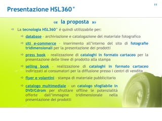    la proposta   La  tecnologia HSL360°  è quindi utilizzabile per: database  – archiviazione e catalogazione del materiale fotografico siti e-commerce  – inserimento all’interno del sito di  fotografie tridimensionali  per la presentazione dei prodotti press book  – realizzazione di  cataloghi in formato cartaceo  per la presentazione delle linee di prodotto alla stampa  selling book  – realizzazione di  cataloghi   in formato cartaceo  indirizzati ai consumatori per la diffusione presso i centri di vendita flyer e volantini  – stampa di materiale pubblicitario catalogo multimediale  – un  catalogo sfogliabile in DVD/Cdrom  per sfruttare offline le potenzialità offerte dall’immagine tridimensionale nella presentazione dei prodotti Presentazione HSL360° 