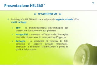 La fotografia HSL360 utilizzata nel proprio  negozio virtuale  offre  molti vantaggi :    e-commerce   360°  – la tridimensionalità dell’immagine per presentare il prodotto nel sua pienezza Navigabilità  – muoversi all’interno dell’immagine permette di osservare le varie parti dell’oggetto Dettaglio  – la possibilità di zoomare le foto consente di cogliere dettagli importanti, particolari e rifiniture, trasmettendo a pieno la qualità del prodotto Presentazione HSL360° 