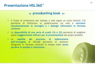    press & selling book   Il flusso di produzione per stampa e web segue un unico binario. Ciò permette di effettuare la pubblicazione sul web e  veicolare simultaneamente le immagini e i dettagli informativi in formato cartaceo La  disponibilità di una serie di scatti (16 o 32)  permette di scegliere quelli  maggiormente efficaci per la presentazione  dei propri prodotti La  rapidità del processo di elaborazione dell’immagine  di HSL360 permette di ottenere fotografie in formato cartaceo in tempo reale  senza perdere in qualità e risoluzione. Presentazione HSL360° 