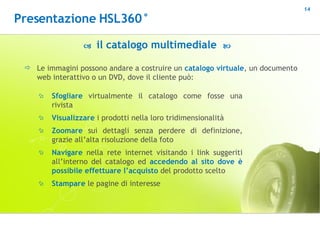    il catalogo multimediale   Le immagini possono andare a costruire un  catalogo virtuale , un documento web interattivo o un DVD, dove il cliente può: Sfogliare  virtualmente il catalogo come fosse una rivista Visualizzare  i prodotti nella loro tridimensionalità Zoomare  sui dettagli senza perdere di definizione, grazie all’alta risoluzione della foto Navigare  nella rete internet visitando i link suggeriti all’interno del catalogo ed  accedendo al sito dove è possibile effettuare l’acquisto  del prodotto scelto Stampare  le pagine di interesse Presentazione HSL360° 