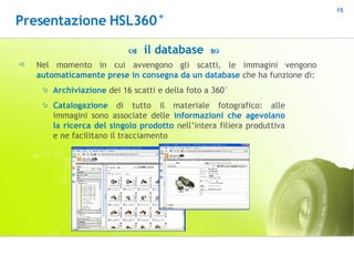 Nel   momento in cui avvengono gli scatti, le immagini vengono  automaticamente prese in consegna da un database  che ha funzione di:    il database   Archiviazione  dei 16 scatti e della foto a 360° Catalogazione  di tutto il materiale fotografico: alle immagini sono associate delle  informazioni che agevolano la ricerca del singolo prodotto  nell’intera filiera produttiva e ne facilitano il tracciamento Presentazione HSL360° 