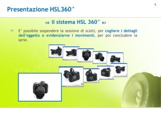 E’ possibile sospendere la sessione di scatti, per  cogliere i dettagli dell’oggetto o evidenziarne i movimenti , per poi concludere la serie.    il sistema HSL 360°   Presentazione HSL360° 