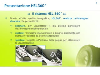    il sistema HSL 360°   Grazie all’alta qualità fotografica,  HSL360° realizza un’immagine dinamica  che permette di: zoomare , per visualizzare il più piccolo particolare dell’immagine tridimensionale  ruotare  l’immagine manualmente a proprio piacimento per guardare l’oggetto da diverse angolazioni spostare  l’oggetto all’interno della pagina per ottimizzare la visualizzazione Presentazione HSL360° 