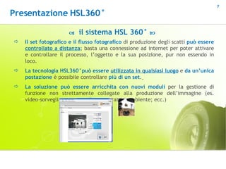 Il set fotografico e il flusso fotografico  di produzione degli scatti  può essere  controllato a distanza ; basta una connessione ad internet per poter attivare e controllare il processo, l’oggetto e la sua posizione, pur non essendo in loco. La tecnologia HSL360°può essere  utilizzata in qualsiasi luogo  e  da un’unica postazione  è possibile controllare  più di un set .   La soluzione può essere   arricchita con nuovi moduli  per la gestione di funzione non strettamente collegate alla produzione dell’immagine (es. video-sorveglianza; controllo temperatura ambiente; ecc.)    il sistema HSL 360°   Presentazione HSL360° 