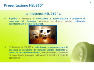 Rapidità  - Permette di  velocizzare e automatizzare il processo di creazione di immagini  destinate a diversi media,  riducendo drasticamente il Time-to-market.    il sistema HSL 360°   L’obiettivo di HSL360 è  velocizzare e automatizzare il processo di creazione di immagini digitali destinate a canali di distribuzione diversi ,  semplificando   il processo di acquisizione immagini, riducendo i tempi e i costi di esecuzione  Presentazione HSL360° 