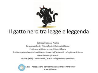 Il gatto nero tra legge e leggenda
Dott.ssa Eleonora Piraino
Responsabile del Tribunale degli Animali di Roma
Praticante abilitato presso il Foro di Roma
Studiosa presso la cattedra di Diritto Penale dell’università La Sapienza di Roma
www.eleonorapiraino.it
mobile: (+39) 339.5016032 / e-mail: info@eleonorapiraino.it
Aidaa - Associazione per la Difesa di Animali e Ambiente -
www.aidaa.net
 