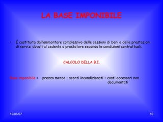 LA BASE IMPONIBILE È costituita dall’ammontare complessivo delle cessioni di beni e delle prestazioni di servizi dovuti al cedente o prestatore secondo le condizioni contrattuali; CALCOLO DELLA B.I. Base imponibile   = prezzo merce – sconti incondizionati + costi accessori non  documentati 