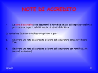 NOTE DI ACCREDITO Le  note di accredito   sono documenti di rettifica emessi dall’impresa venditrice   per stornare importi indebitamente richiesti al debitore. La variazione IVA non è obbligatoria per cui si può: Emettere una nota di accredito a favore del compratore senza rettificare IVA; Emettere una nota di accredito a favore del compratore con rettifica IVA (nota di variazione). 