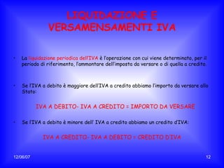 LIQUIDAZIONE E VERSAMENSAMENTI IVA La  liquidazione periodica dell’IVA   è l’operazione con cui viene determinato, per il periodo di riferimento, l’ammontare dell’imposta da versare o di quella a credito. Se l’IVA a debito è maggiore dell’IVA a credito abbiamo l’importo da versare allo Stato: IVA A DEBITO- IVA A CREDITO = IMPORTO DA VERSARE Se l’IVA a debito è minore dell’ IVA a credito abbiamo un credito d’IVA: IVA A CREDITO- IVA A DEBITO = CREDITO D’IVA 