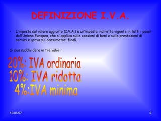 DEFINIZIONE I.V.A. L’imposta sul valore aggiunto (I.V.A.) è un’imposta indiretta vigente in tutti i paesi dell’Unione Europea, che si applica sulle cessioni di beni e sulle prestazioni di servizi e grava sui consumatori finali. Si può suddividere in tre valori: 20%: IVA ordinaria 10%: IVA ridotta 4%:IVA minima 