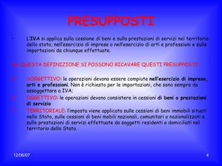 PRESUPPOSTI L’ IVA  si applica sulla cessione di beni e sulla prestazioni di servizi nel territorio dello stato, nell’esercizio di imprese o nell’esercizio di arti e professioni e sulle importazioni da chiunque effettuate. DA QUESTA DEFINIZIONE SI POSSONO RICAVARE QUESTI PRESUPPOSTI: SOGGETTIVO : le operazioni devono essere compiute  nell’esercizio di imprese, arti e professioni . Non è richiesto per le importazioni, che sono sempre da assoggettare a IVA; OGGETTIVO : le operazioni devono consistere in cessioni  di beni o prestazioni di servizio TERRITORIALE : l’imposta viene applicata sulle cessioni di beni immobili situati nello Stato, sulle cessioni di beni mobili nazionali, comunitari o nazionalizzati e sulle prestazioni di servizi effettuate da soggetti residenti o domiciliati nel territorio dello Stato. 