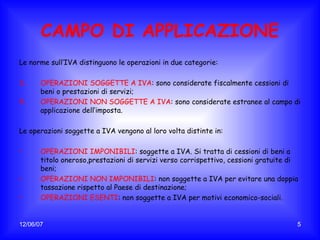CAMPO DI APPLICAZIONE Le norme sull’IVA distinguono le operazioni in due categorie: OPERAZIONI SOGGETTE A IVA : sono considerate fiscalmente cessioni di beni o prestazioni di servizi; OPERAZIONI NON SOGGETTE A IVA : sono considerate estranee al campo di applicazione dell’imposta. Le operazioni soggette a IVA vengono al loro volta distinte in: OPERAZIONI IMPONIBILI : soggette a IVA. Si tratta di cessioni di beni a titolo oneroso,prestazioni di servizi verso corrispettivo, cessioni gratuite di beni; OPERAZIONI NON IMPONIBILI : non soggette a IVA per evitare una doppia tassazione rispetto al Paese di destinazione; OPERAZIONI ESENTI : non soggette a IVA per motivi economico-sociali. 
