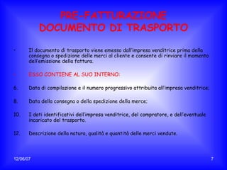 PRE-FATTURAZIONE DOCUMENTO DI TRASPORTO Il documento di trasporto viene emesso dall’impresa venditrice prima della consegna o spedizione delle merci al cliente e consente di rinviare il momento dell’emissione della fattura. ESSO CONTIENE AL SUO INTERNO: Data di compilazione e il numero progressivo attribuita all’impresa venditrice; Data della consegna o della spedizione della merce; I dati identificativi dell’impresa venditrice, del compratore, e dell’eventuale incaricato del trasporto. Descrizione della natura, qualità e quantità delle merci vendute. 