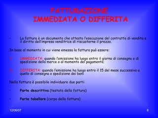 FATTURAZIONE  IMMEDIATA O DIFFERITA La fattura è un documento che attesta l’esecuzione del contratto di vendita e il diritto dell’impresa venditrice di riscuoterne il prezzo. In base al momento in cui viene emessa la fattura pu ò essere: IMMEDIATA:  quando l’emissione ha luogo entro il giorno di consegna o di spedizione della merce o al momento del pagamento; DIFFERITA:  quando l’emissione ha luogo entro il 15 del mese successivo a quello di consegna o spedizione dei beni Nella fattura è possibile individuare due parti: Parte descrittiva  (testata della fattura) Parte tabellare  (corpo della fattura) 